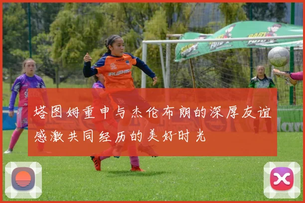 塔图姆重申与杰伦布朗的深厚友谊感激共同经历的美好时光