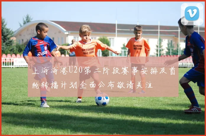 上海海港U20第二阶段赛事安排及首轮转播计划全面公布敬请关注