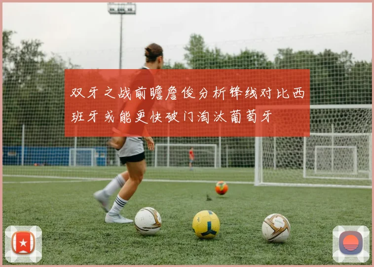 双牙之战前瞻詹俊分析锋线对比西班牙或能更快破门淘汰葡萄牙