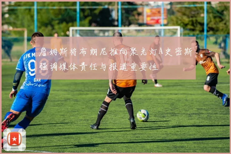 詹姆斯将布朗尼推向聚光灯A史密斯强调媒体责任与报道重要性
