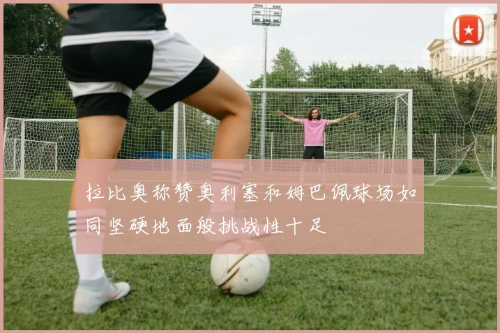 拉比奥称赞奥利塞和姆巴佩球场如同坚硬地面般挑战性十足