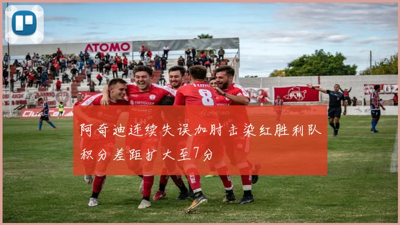 阿奇迪连续失误加肘击染红胜利队积分差距扩大至7分