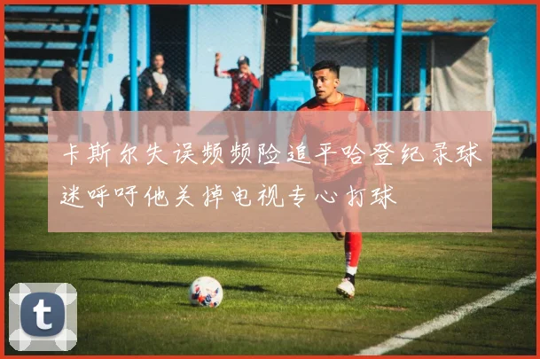 卡斯尔失误频频险追平哈登纪录球迷呼吁他关掉电视专心打球