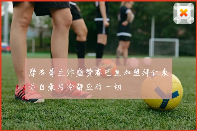 摩洛哥主帅盛赞赛巴里加盟拜仁表示自豪与冷静应对一切