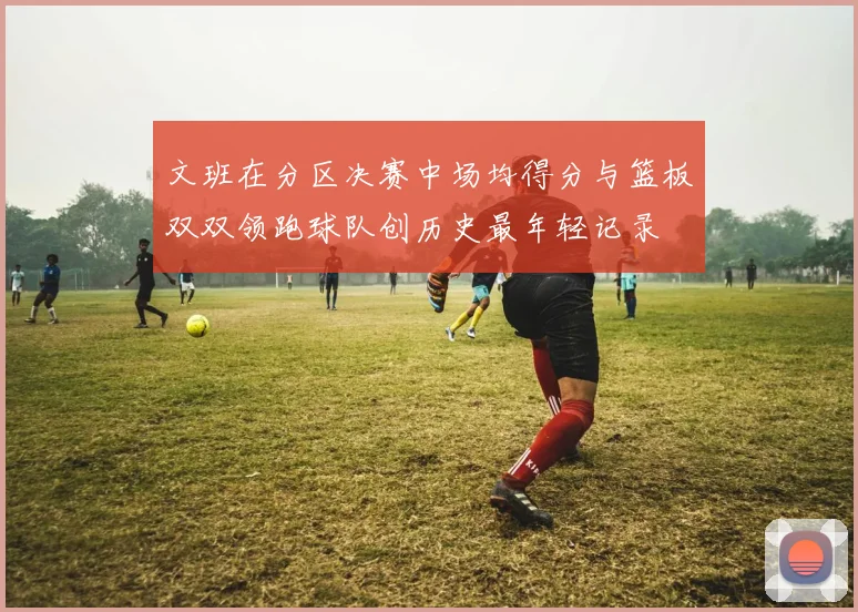 文班在分区决赛中场均得分与篮板双双领跑球队创历史最年轻记录