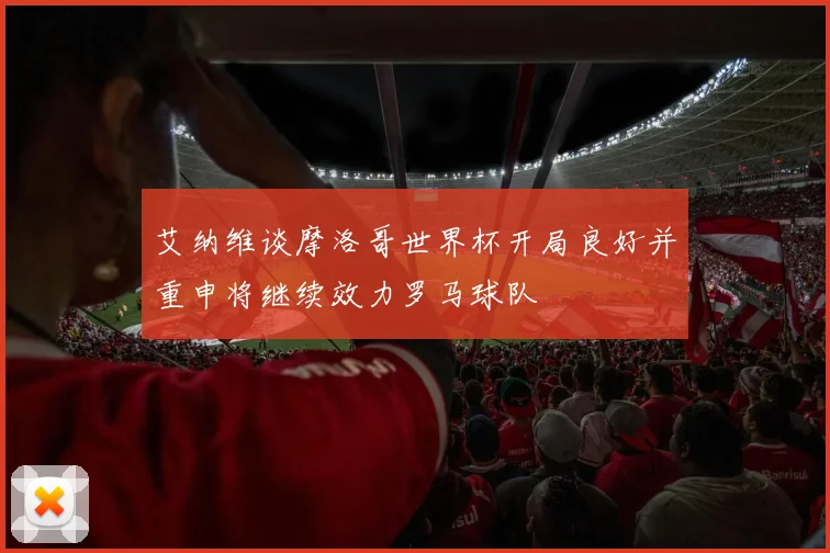 艾纳维谈摩洛哥世界杯开局良好并重申将继续效力罗马球队