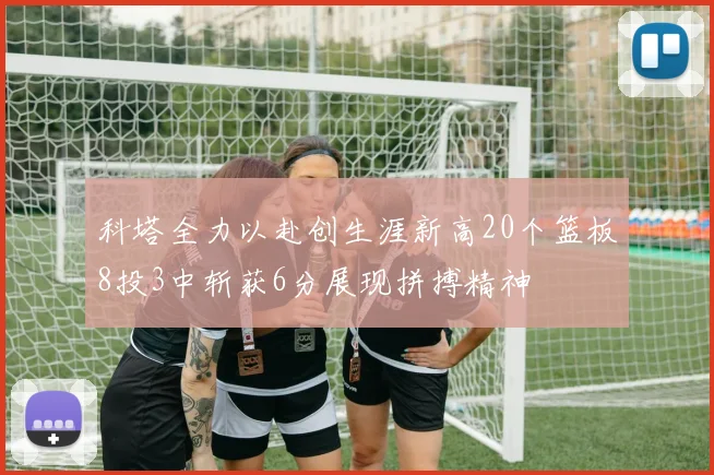 科塔全力以赴创生涯新高20个篮板8投3中斩获6分展现拼搏精神
