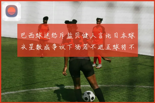 巴西球迷怒斥盐贝健人言论日本球衣星数成争议下场若不进五球将不庆祝