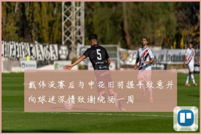 戴伟浚赛后与申花旧将握手致意并向球迷深情致谢绕场一周