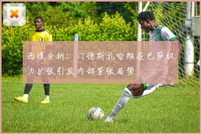 西媒分析：门德斯扎哈维在巴萨权力扩张引发内部紧张局势