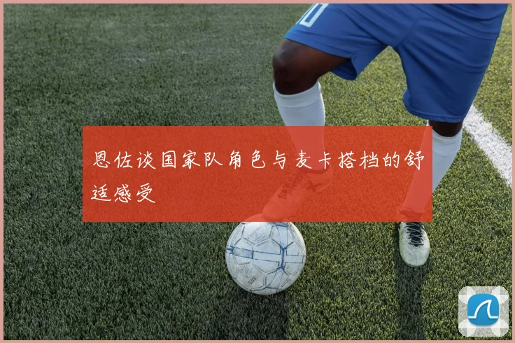 恩佐谈国家队角色与麦卡搭档的舒适感受