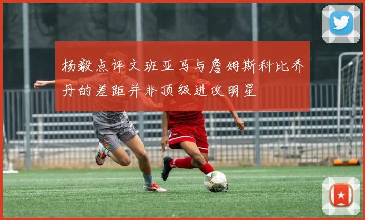 杨毅点评文班亚马与詹姆斯科比乔丹的差距并非顶级进攻明星