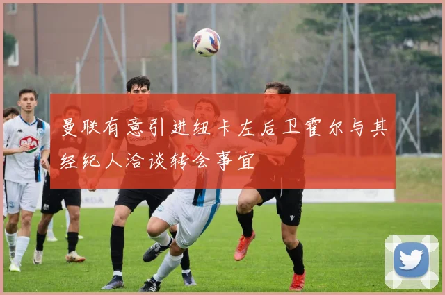 曼联有意引进纽卡左后卫霍尔与其经纪人洽谈转会事宜