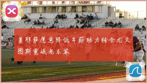 基耶萨愿意降低年薪助力转会尤文图斯重返老东家