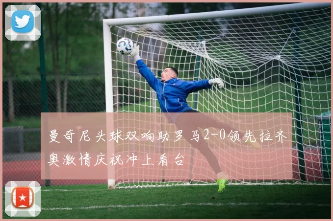 曼奇尼头球双响助罗马2-0领先拉齐奥激情庆祝冲上看台
