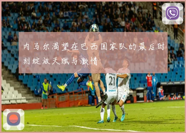 内马尔渴望在巴西国家队的最后时刻绽放天赋与激情