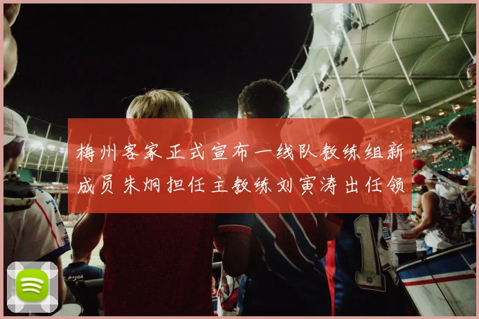 梅州客家正式宣布一线队教练组新成员朱炯担任主教练刘寅涛出任领队