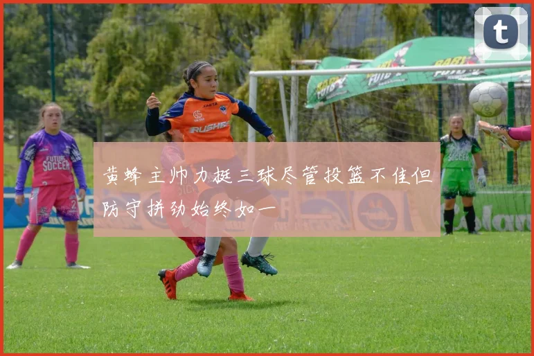 黄蜂主帅力挺三球尽管投篮不佳但防守拼劲始终如一
