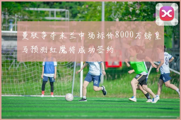 曼联争夺米兰中场标价8000万镑皇马预测红魔将成功签约