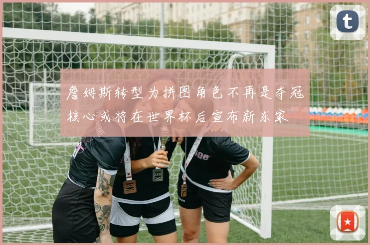 詹姆斯转型为拼图角色不再是夺冠核心或将在世界杯后宣布新东家