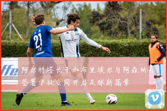 阿尔特塔长子加布里埃尔与阿森纳签署学徒合同开启足球新篇章