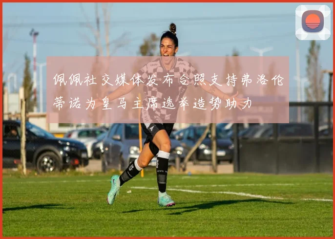 佩佩社交媒体发布合照支持弗洛伦蒂诺为皇马主席选举造势助力