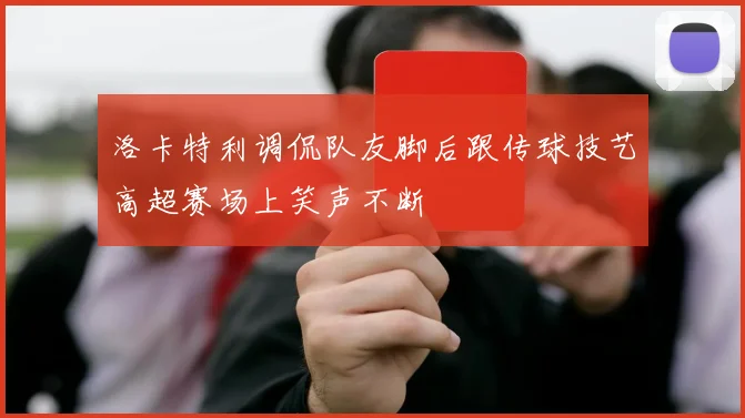 洛卡特利调侃队友脚后跟传球技艺高超赛场上笑声不断